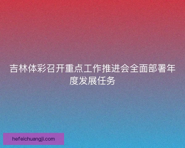 吉林体彩召开重点工作推进会全面部署年度发展任务