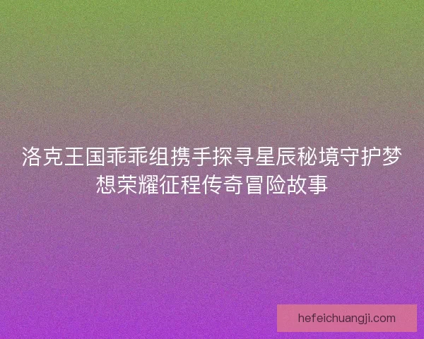 洛克王国乖乖组携手探寻星辰秘境守护梦想荣耀征程传奇冒险故事